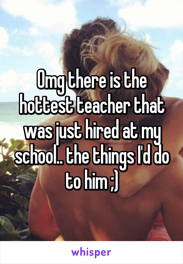 Omg there is the hottest teacher that was just hired at my school.. the things I'd do to him ;)