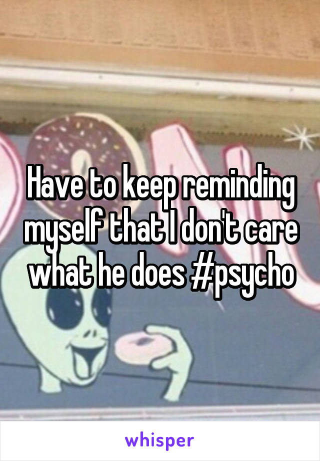 Have to keep reminding myself that I don't care what he does #psycho