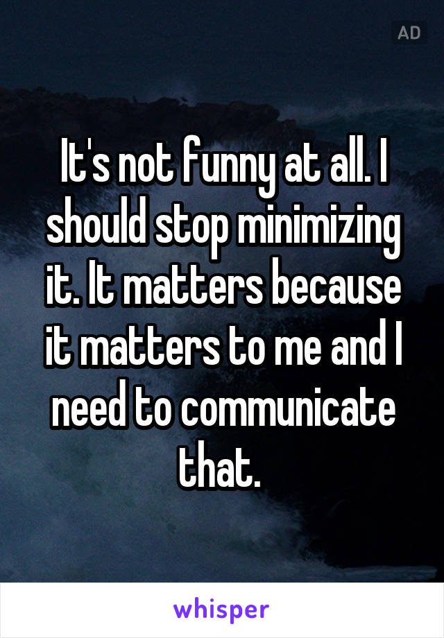 It's not funny at all. I should stop minimizing it. It matters because it matters to me and I need to communicate that. 