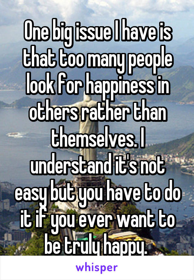 One big issue I have is that too many people look for happiness in others rather than themselves. I understand it's not easy but you have to do it if you ever want to be truly happy. 