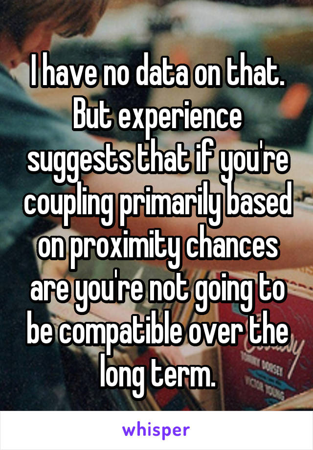 I have no data on that. But experience suggests that if you're coupling primarily based on proximity chances are you're not going to be compatible over the long term.