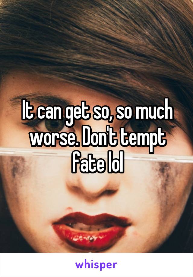 It can get so, so much worse. Don't tempt fate lol