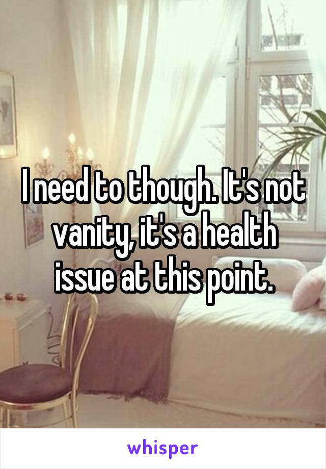 I need to though. It's not vanity, it's a health issue at this point.