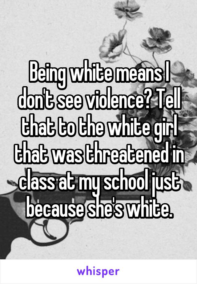 Being white means I don't see violence? Tell that to the white girl that was threatened in class at my school just because she's white.