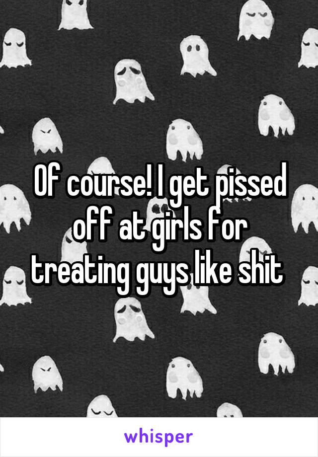 Of course! I get pissed off at girls for treating guys like shit 