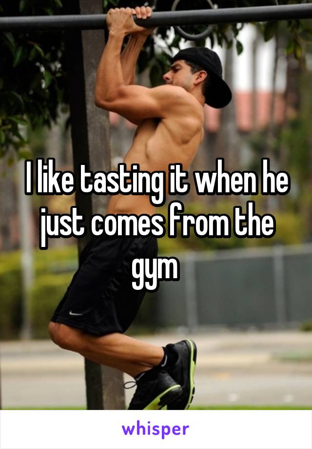 I like tasting it when he just comes from the gym 