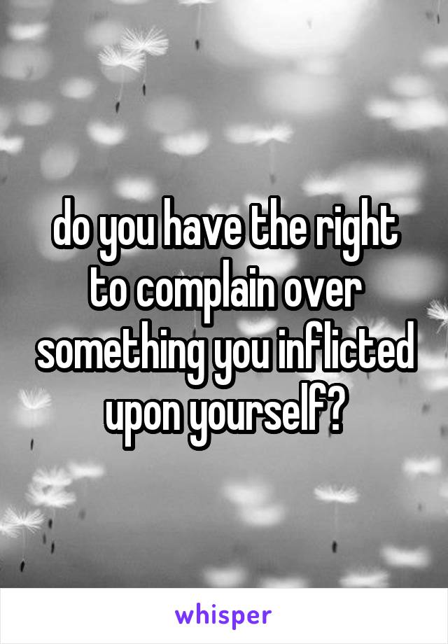 do you have the right to complain over something you inflicted upon yourself?