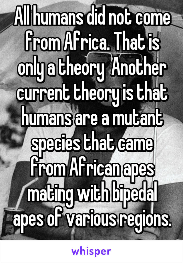 All humans did not come from Africa. That is only a theory  Another current theory is that humans are a mutant species that came from African apes mating with bipedal apes of various regions. 