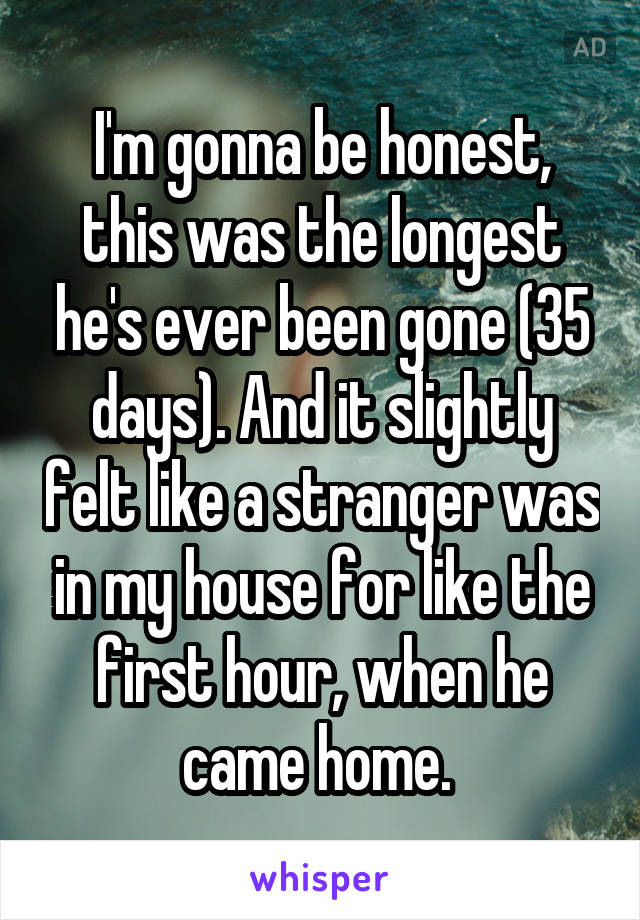 I'm gonna be honest, this was the longest he's ever been gone (35 days). And it slightly felt like a stranger was in my house for like the first hour, when he came home. 