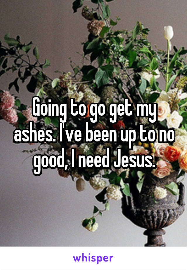 Going to go get my ashes. I've been up to no good, I need Jesus.