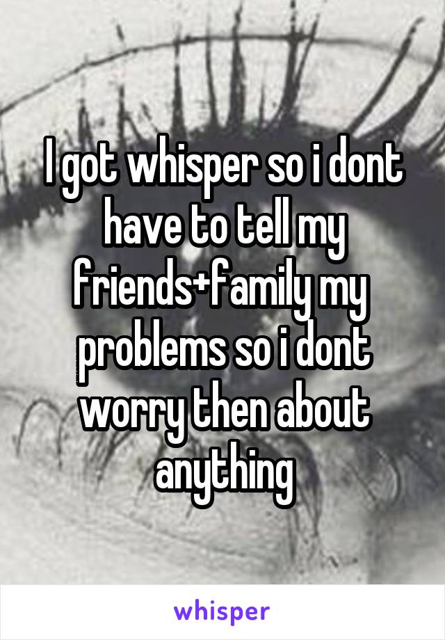 I got whisper so i dont have to tell my friends+family my  problems so i dont worry then about anything