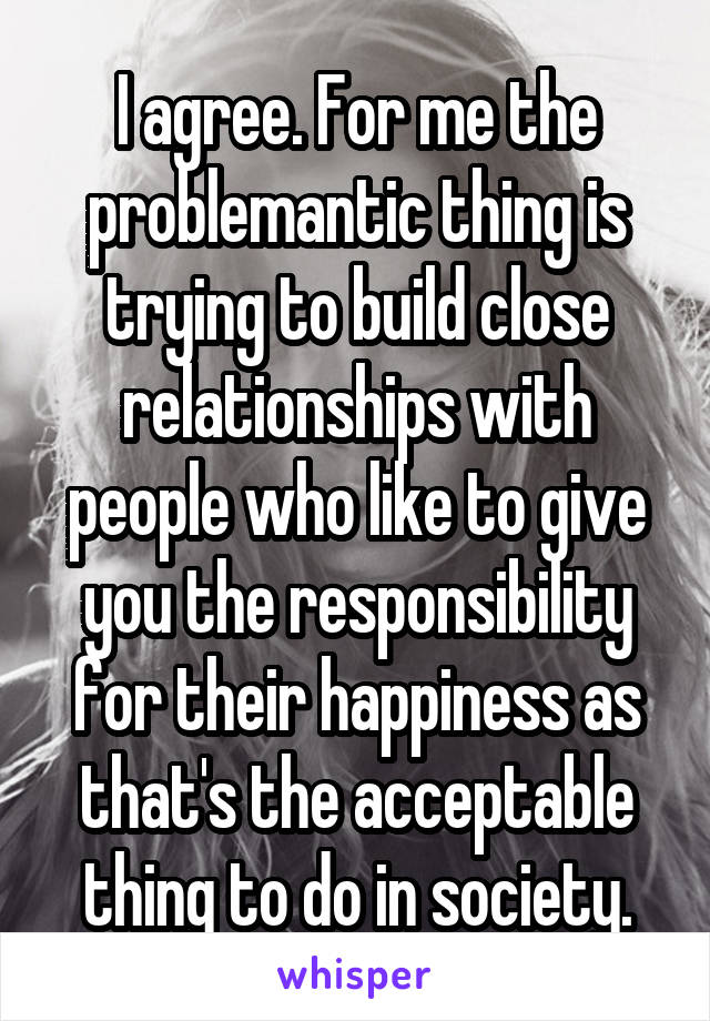 I agree. For me the problemantic thing is trying to build close relationships with people who like to give you the responsibility for their happiness as that's the acceptable thing to do in society.