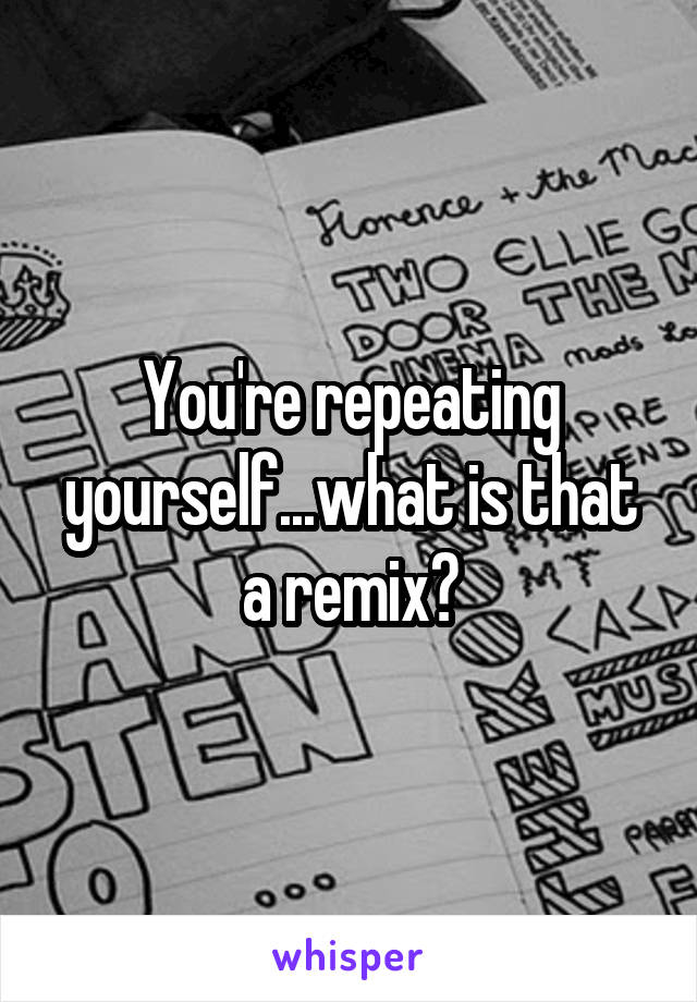 You're repeating yourself...what is that a remix?