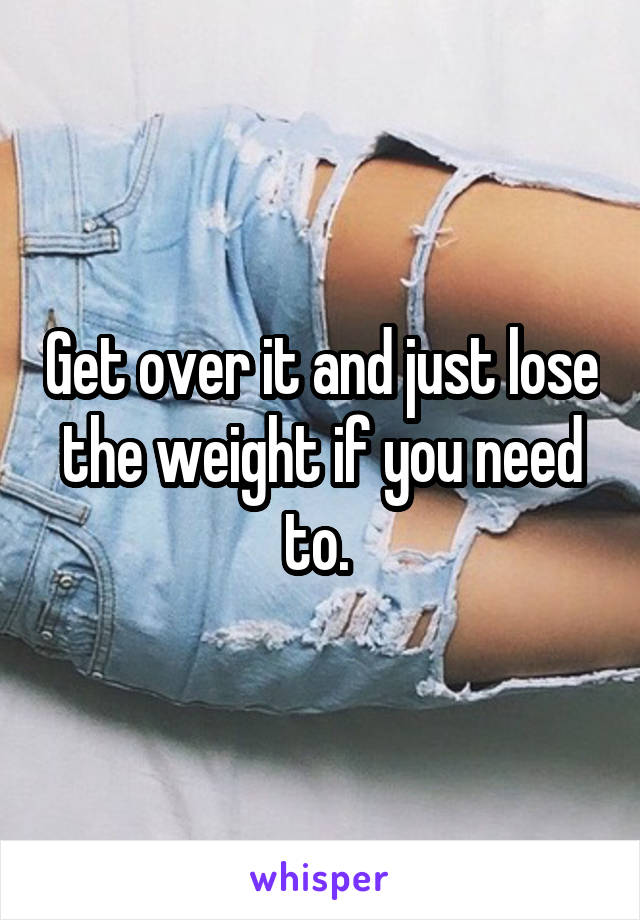 Get over it and just lose the weight if you need to. 