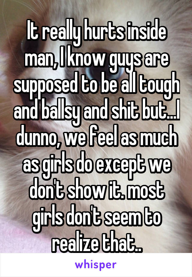 It really hurts inside man, I know guys are supposed to be all tough and ballsy and shit but...I dunno, we feel as much as girls do except we don't show it. most girls don't seem to realize that..