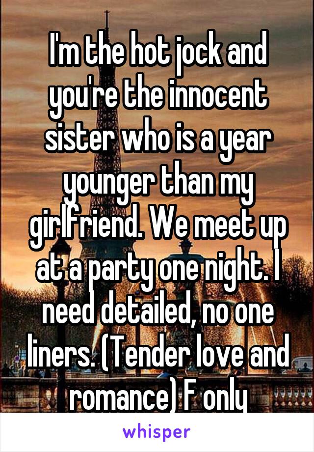 I'm the hot jock and you're the innocent sister who is a year younger than my girlfriend. We meet up at a party one night. I need detailed, no one liners. (Tender love and romance) F only