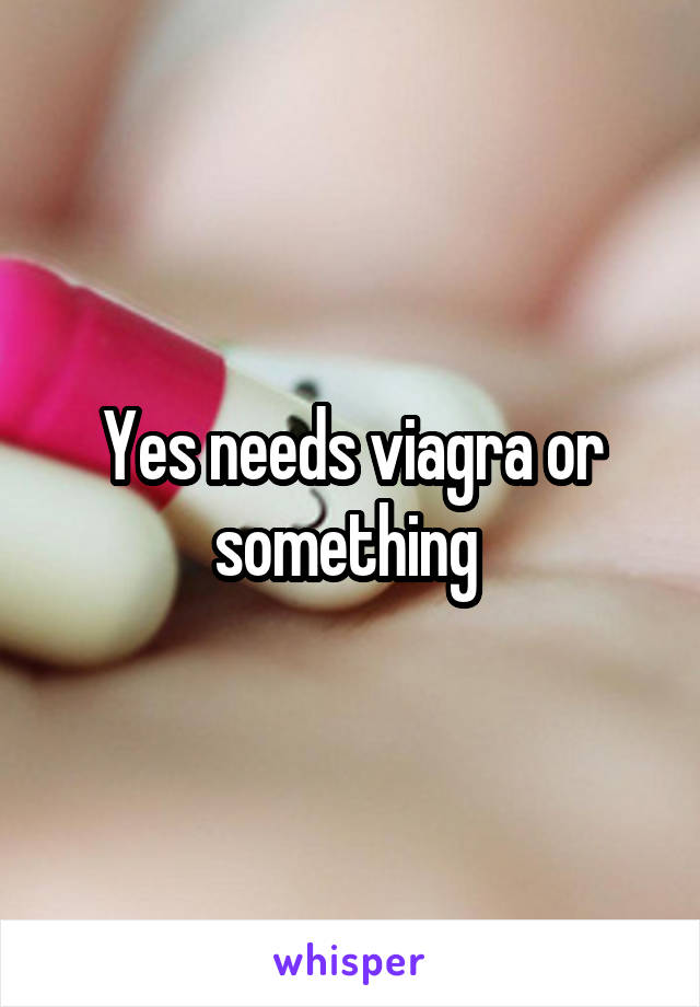 Yes needs viagra or something 