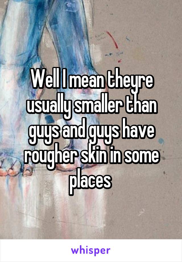 Well I mean theyre usually smaller than guys and guys have rougher skin in some places 