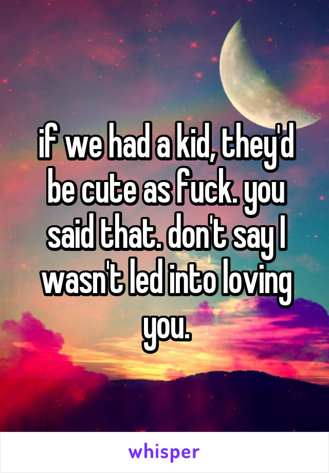 if we had a kid, they'd be cute as fuck. you said that. don't say I wasn't led into loving you.