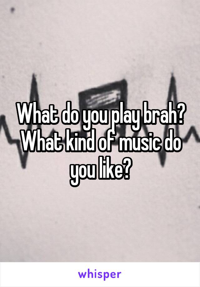 What do you play brah? What kind of music do you like?