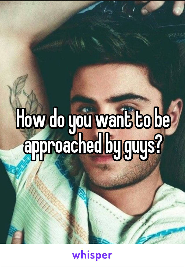 How do you want to be approached by guys?