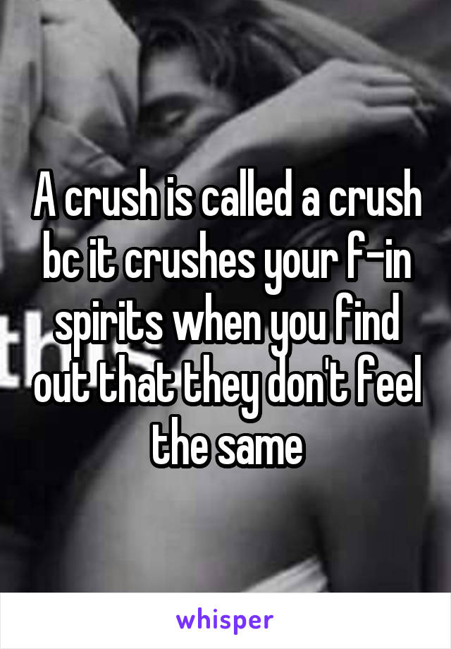 A crush is called a crush bc it crushes your f-in spirits when you find out that they don't feel the same