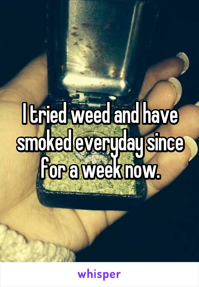 I tried weed and have smoked everyday since for a week now.