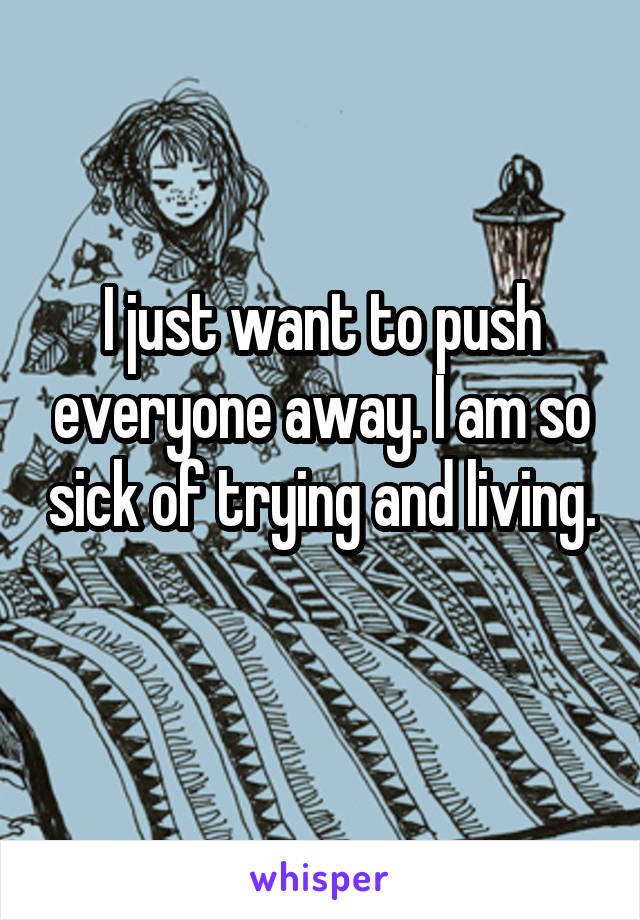 I just want to push everyone away. I am so sick of trying and living. 