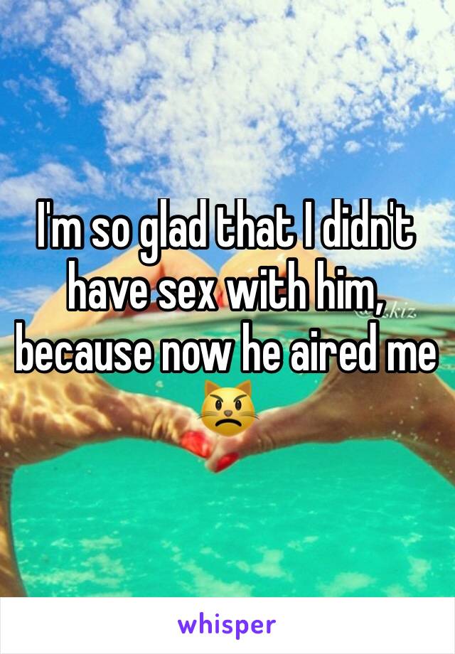 I'm so glad that I didn't have sex with him, because now he aired me 😾