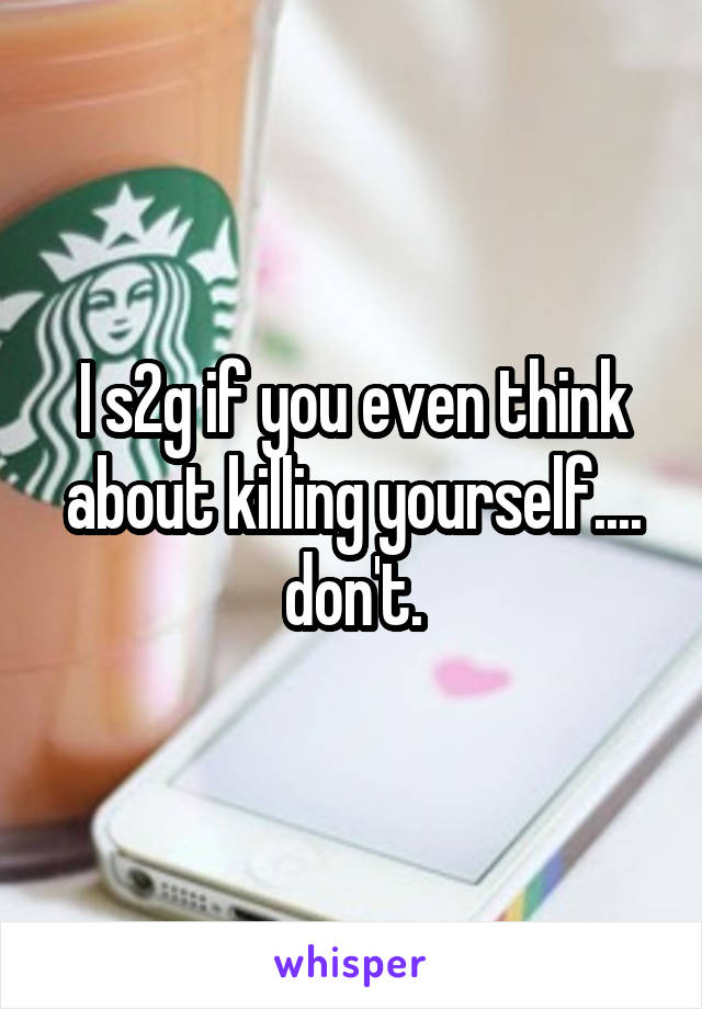 I s2g if you even think about killing yourself.... don't.