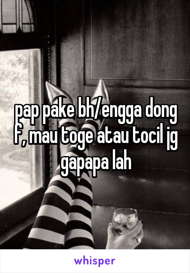 pap pake bh/engga dong f, mau toge atau tocil jg gapapa lah