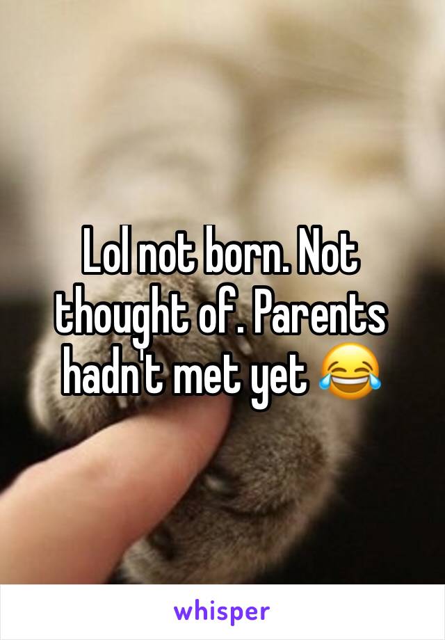 Lol not born. Not thought of. Parents hadn't met yet 😂