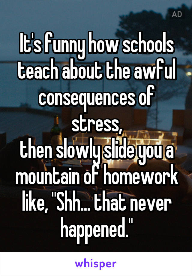 It's funny how schools teach about the awful consequences of stress,
then slowly slide you a mountain of homework like, "Shh... that never happened."