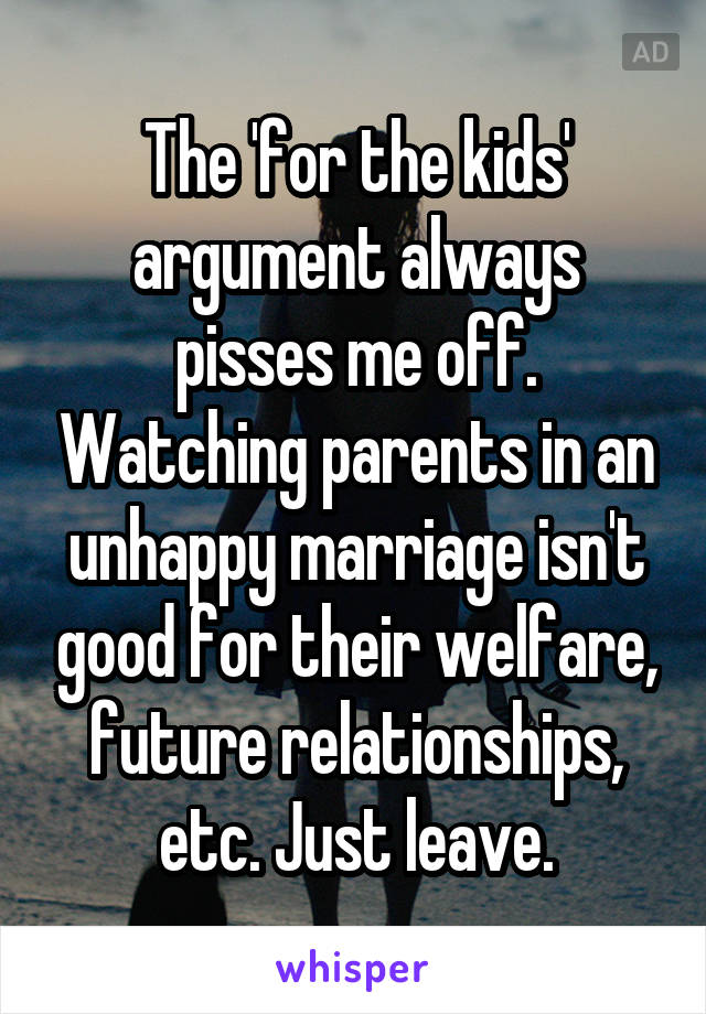 The 'for the kids' argument always pisses me off. Watching parents in an unhappy marriage isn't good for their welfare, future relationships, etc. Just leave.