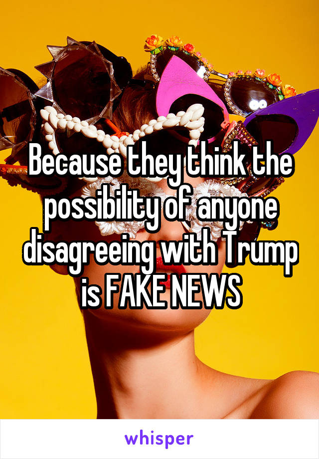 Because they think the possibility of anyone disagreeing with Trump is FAKE NEWS