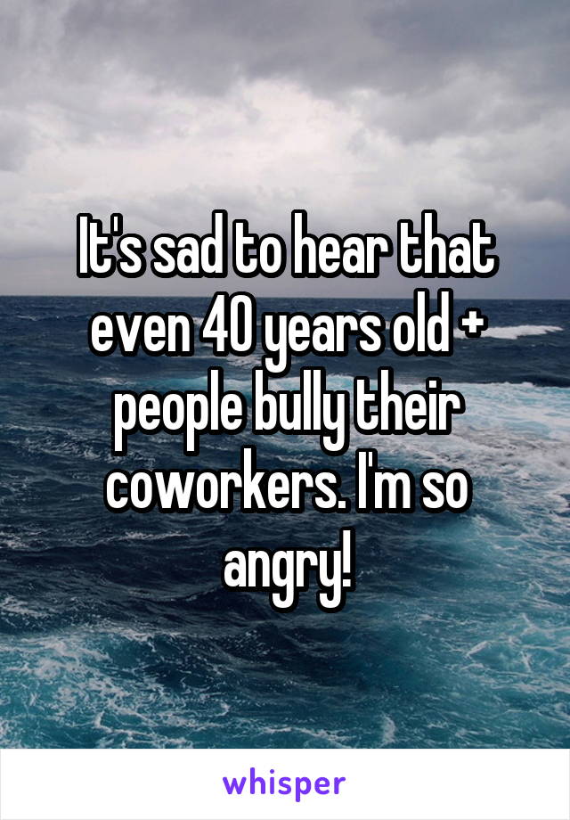 It's sad to hear that even 40 years old + people bully their coworkers. I'm so angry!