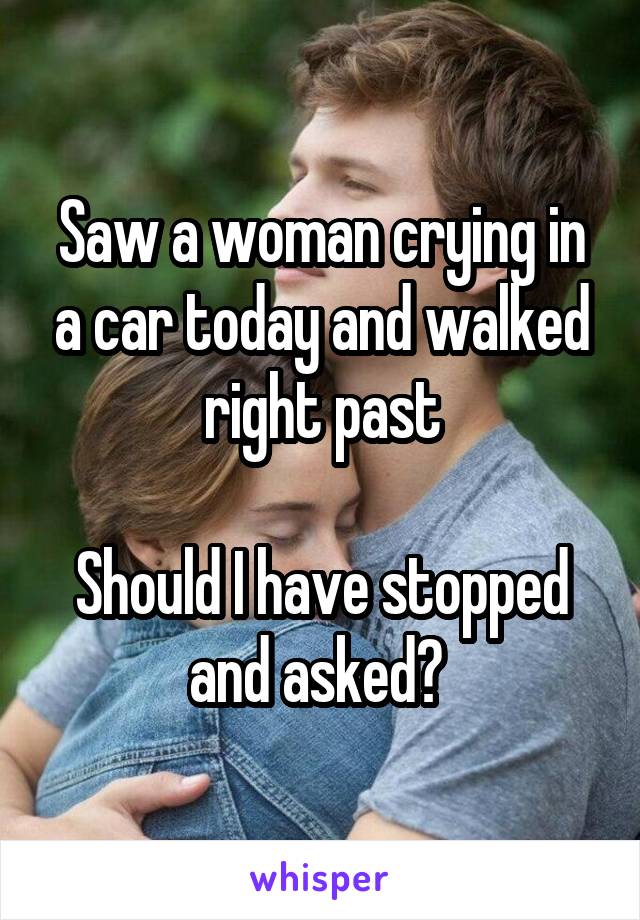 Saw a woman crying in a car today and walked right past

Should I have stopped and asked? 