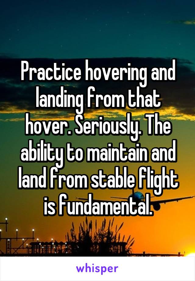 Practice hovering and landing from that hover. Seriously. The ability to maintain and land from stable flight is fundamental.