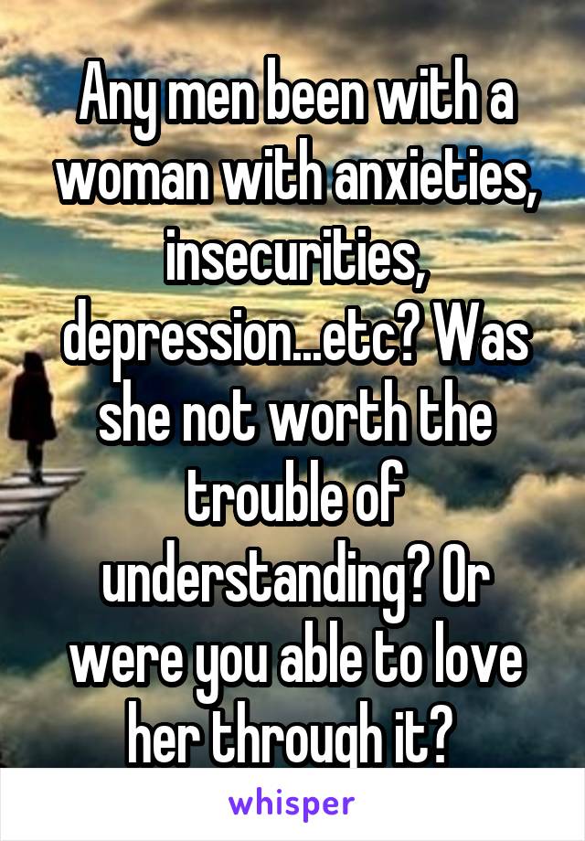 Any men been with a woman with anxieties, insecurities, depression...etc? Was she not worth the trouble of understanding? Or were you able to love her through it? 