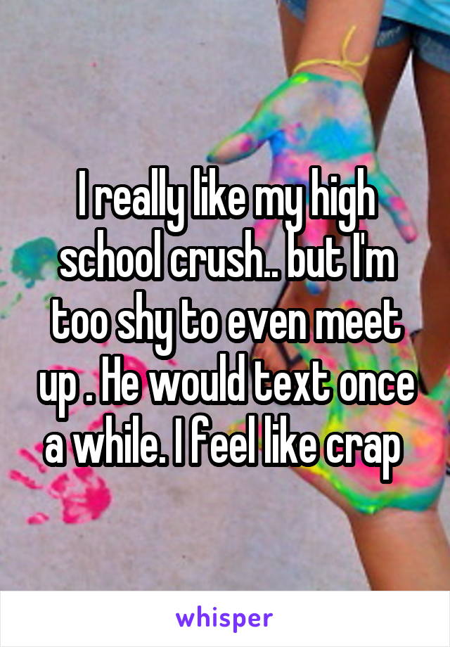 I really like my high school crush.. but I'm too shy to even meet up . He would text once a while. I feel like crap 