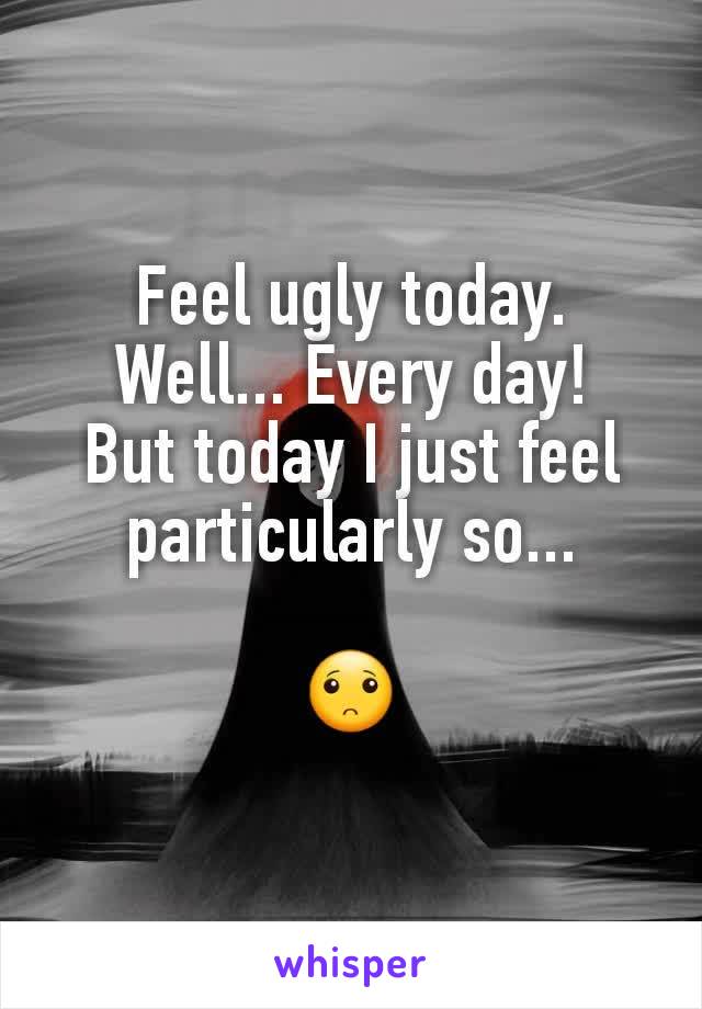 Feel ugly today.
Well... Every day!
But today I just feel particularly so...

🙁