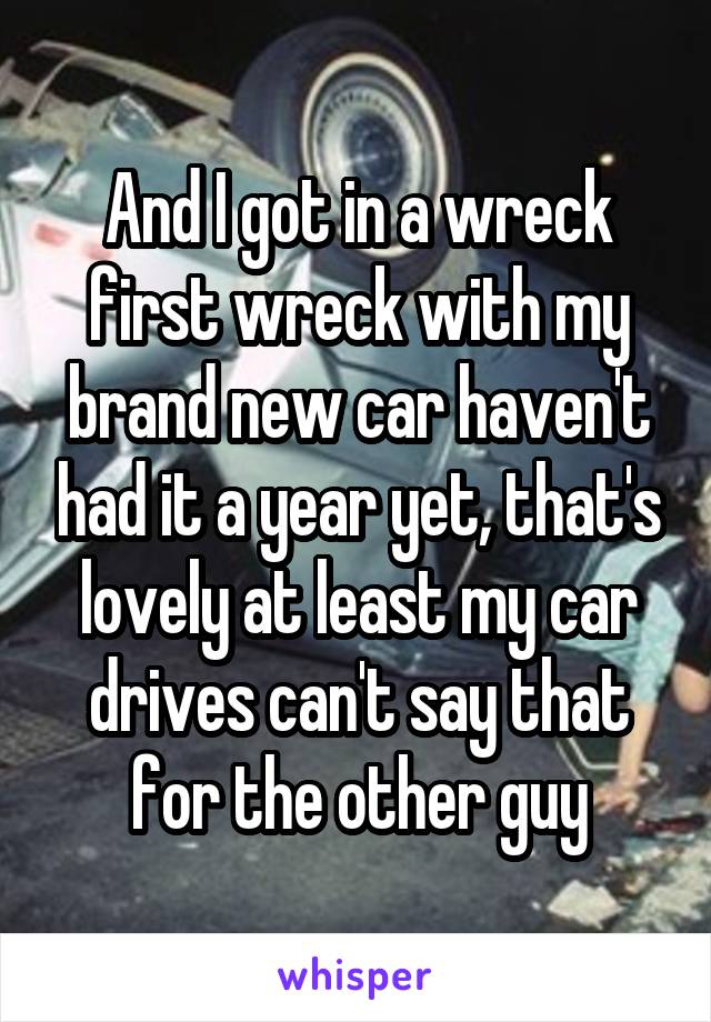 And I got in a wreck first wreck with my brand new car haven't had it a year yet, that's lovely at least my car drives can't say that for the other guy