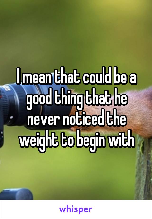 I mean that could be a good thing that he never noticed the weight to begin with
