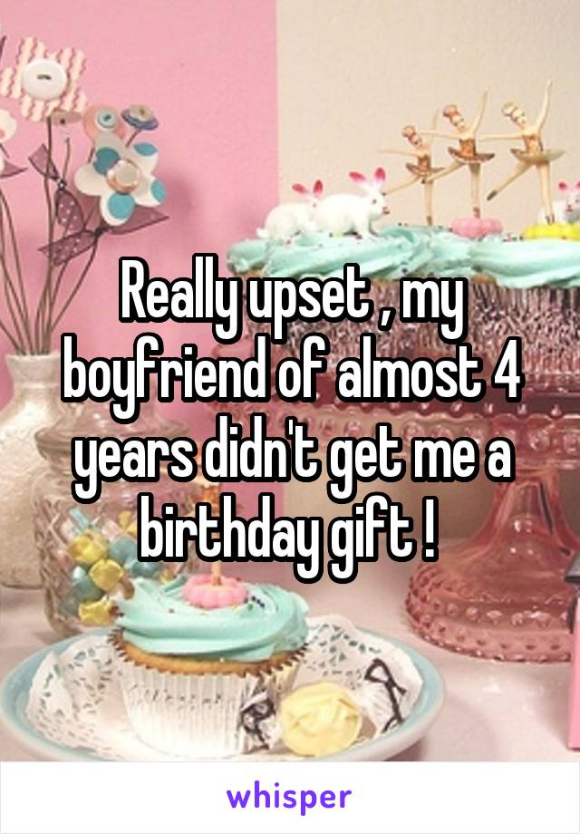 Really upset , my boyfriend of almost 4 years didn't get me a birthday gift ! 