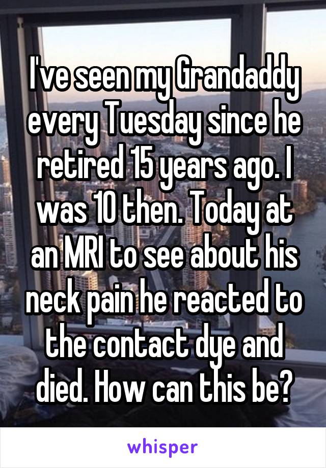 I've seen my Grandaddy every Tuesday since he retired 15 years ago. I was 10 then. Today at an MRI to see about his neck pain he reacted to the contact dye and died. How can this be?