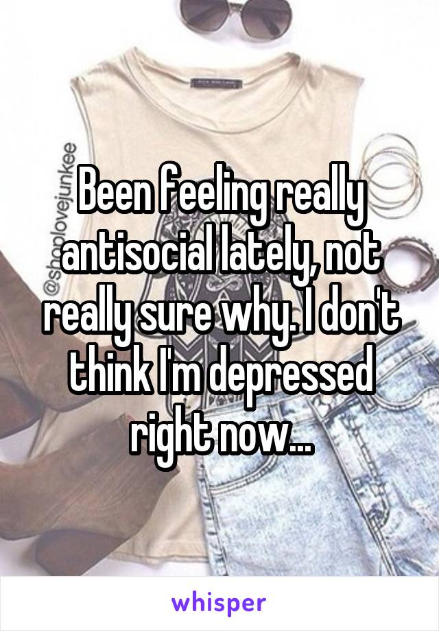 Been feeling really antisocial lately, not really sure why. I don't think I'm depressed right now...