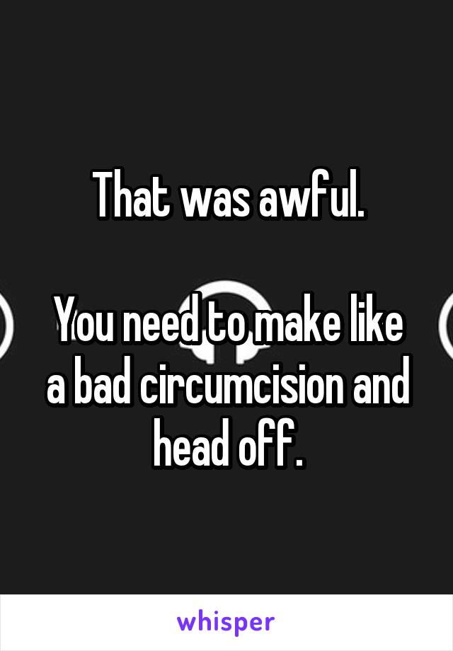 That was awful.

You need to make like a bad circumcision and head off.