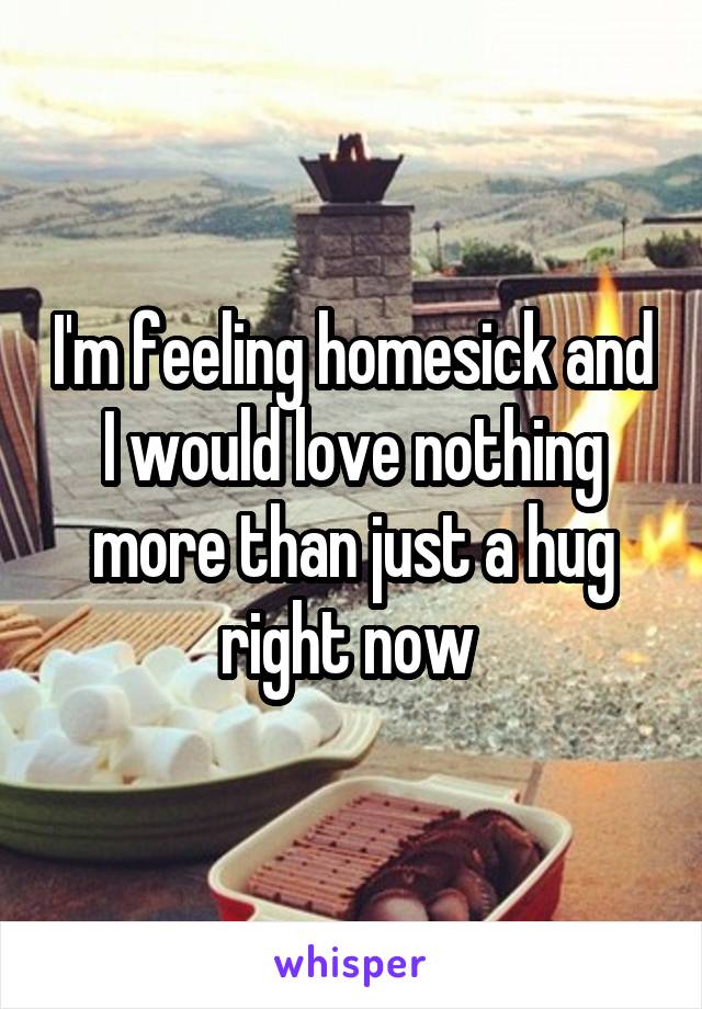 I'm feeling homesick and I would love nothing more than just a hug right now 