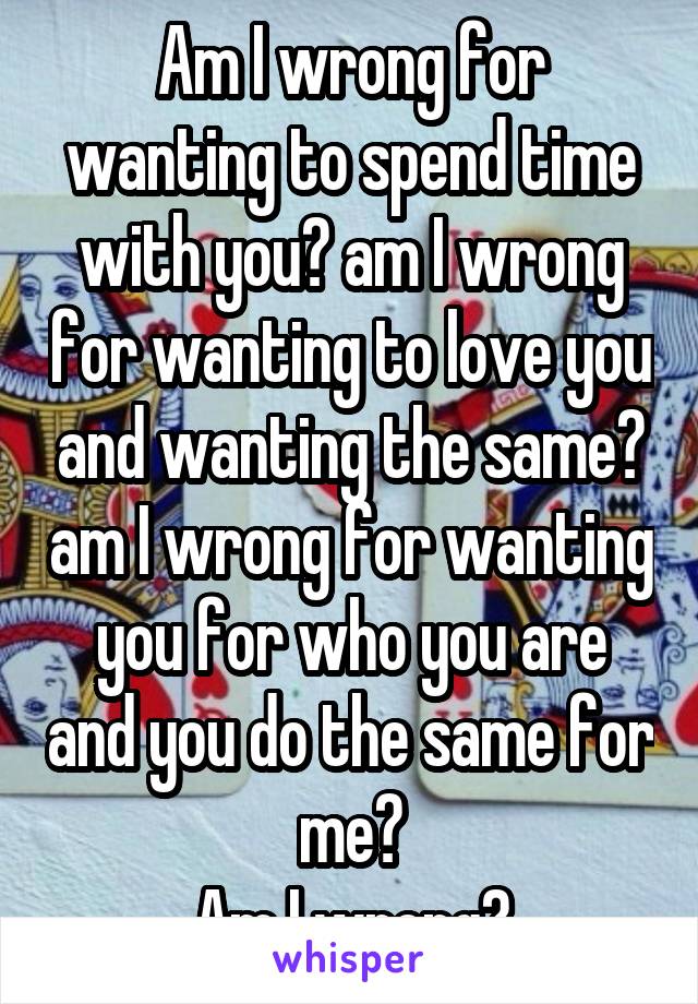 Am I wrong for wanting to spend time with you? am I wrong for wanting to love you and wanting the same? am I wrong for wanting you for who you are and you do the same for me?
Am I wrong?