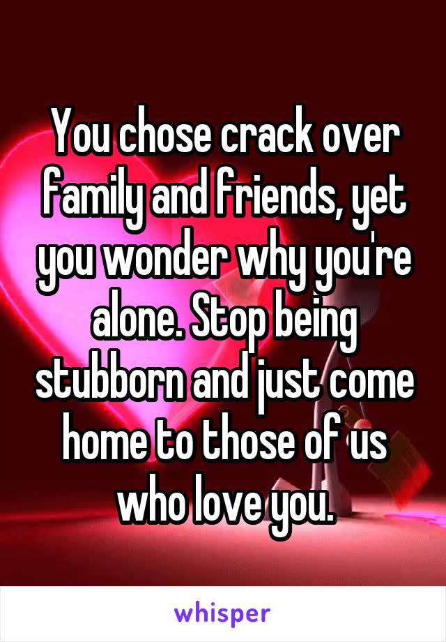 You chose crack over family and friends, yet you wonder why you're alone. Stop being stubborn and just come home to those of us who love you.